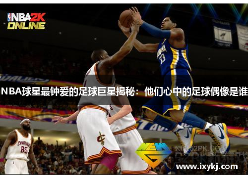 NBA球星最钟爱的足球巨星揭秘：他们心中的足球偶像是谁